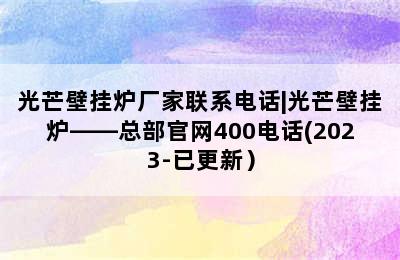 光芒壁挂炉厂家联系电话|光芒壁挂炉——总部官网400电话(2023-已更新）